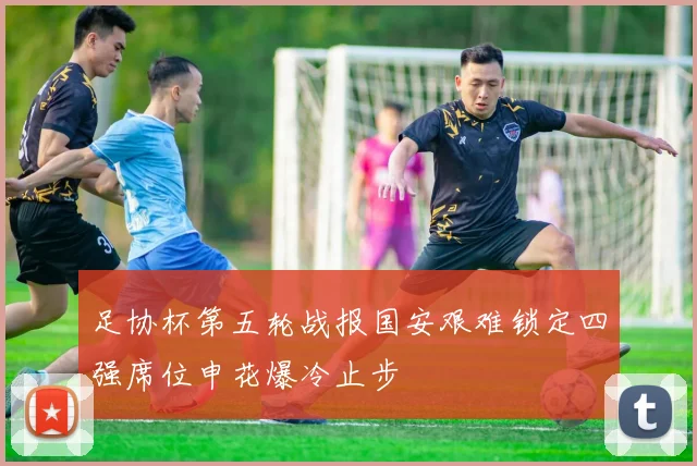 足协杯第五轮战报国安艰难锁定四强席位申花爆冷止步