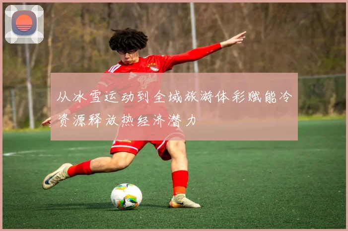 从冰雪运动到全域旅游体彩赋能冷资源释放热经济潜力
