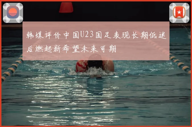 韩媒评价中国U23国足表现长期低迷后燃起新希望未来可期