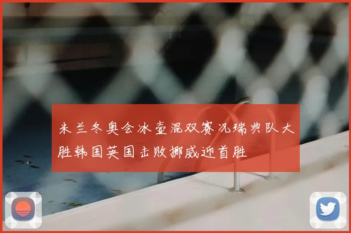 米兰冬奥会冰壶混双赛况瑞典队大胜韩国英国击败挪威迎首胜