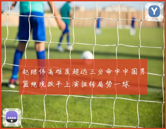 赵继伟高难度超远三分命中中国男篮绝境扳平上演扭转局势一球