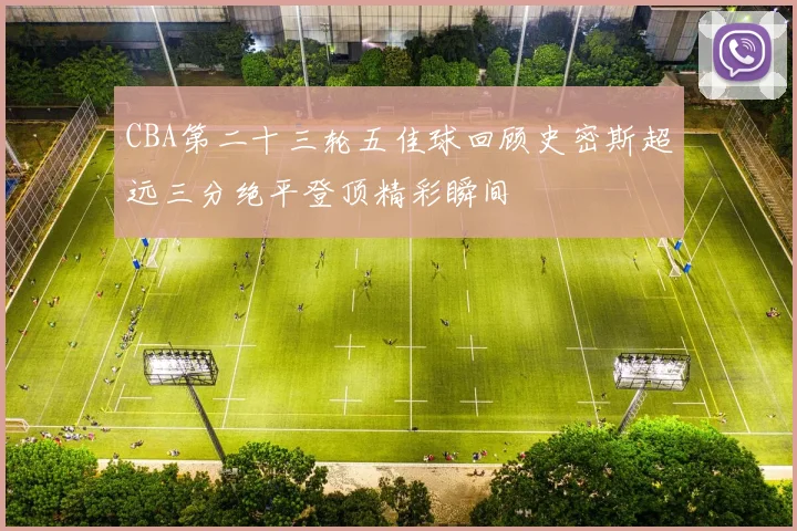 CBA第二十三轮五佳球回顾史密斯超远三分绝平登顶精彩瞬间