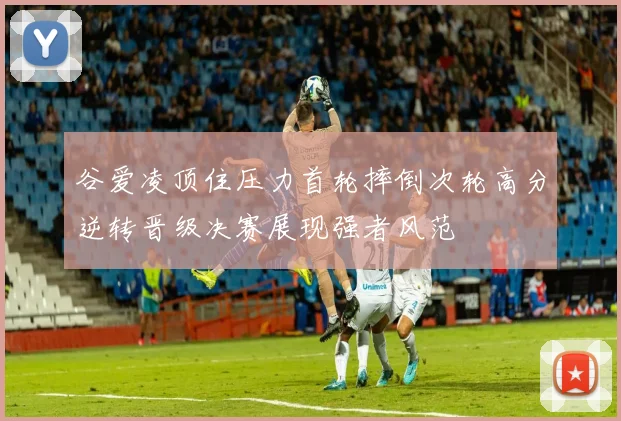 谷爱凌顶住压力首轮摔倒次轮高分逆转晋级决赛展现强者风范