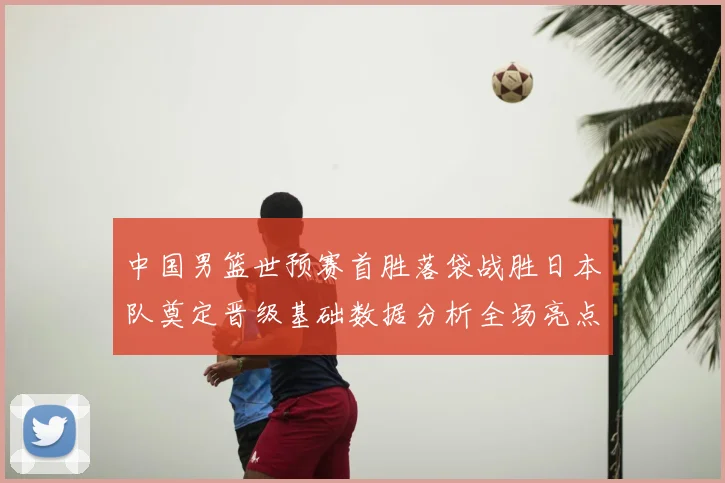 中国男篮世预赛首胜落袋战胜日本队奠定晋级基础数据分析全场亮点