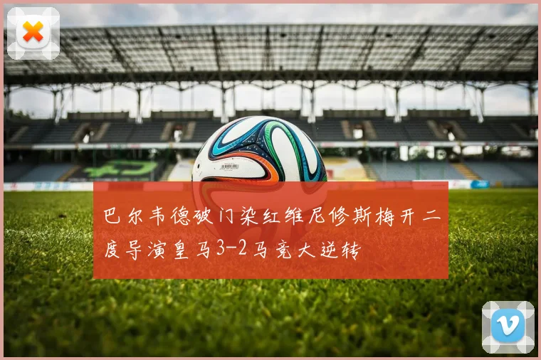 巴尔韦德破门染红维尼修斯梅开二度导演皇马3-2马竞大逆转