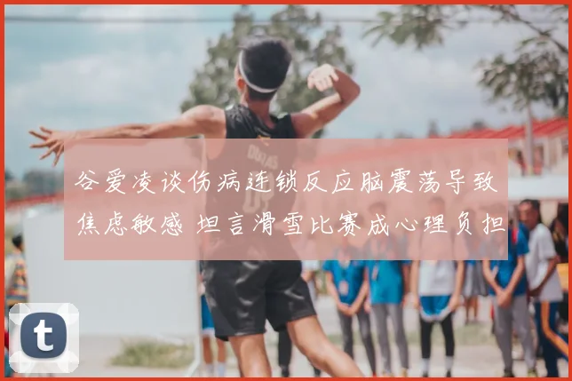 谷爱凌谈伤病连锁反应脑震荡导致焦虑敏感 坦言滑雪比赛成心理负担