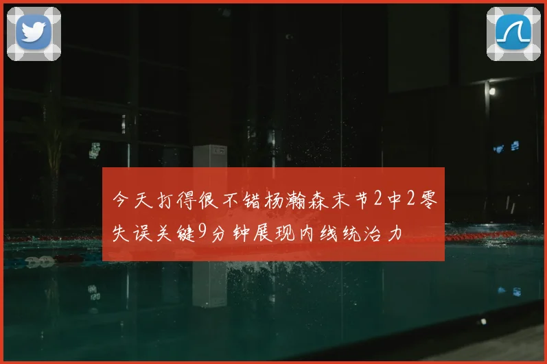 今天打得很不错杨瀚森末节2中2零失误关键9分钟展现内线统治力
