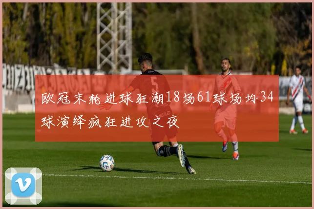 欧冠末轮进球狂潮18场61球场均34球演绎疯狂进攻之夜