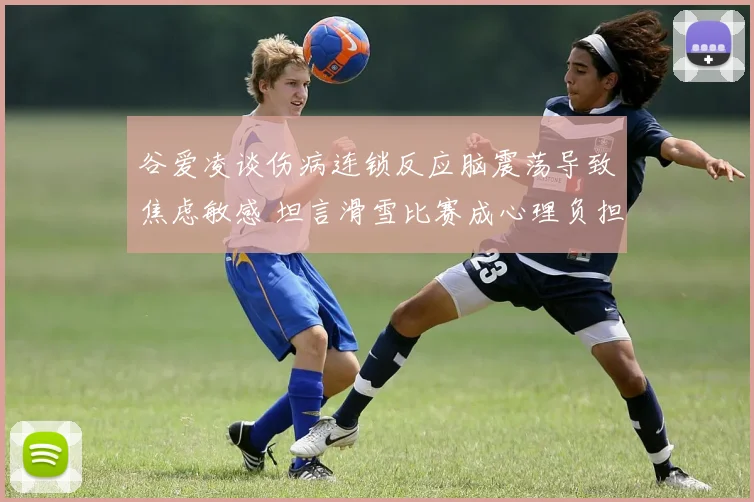 谷爱凌谈伤病连锁反应脑震荡导致焦虑敏感 坦言滑雪比赛成心理负担