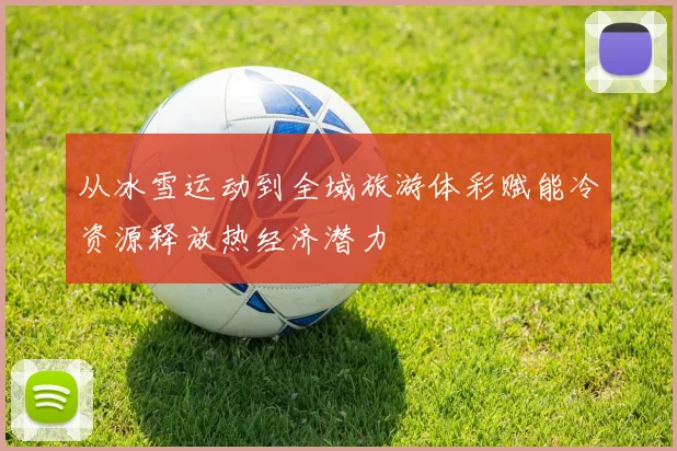 从冰雪运动到全域旅游体彩赋能冷资源释放热经济潜力