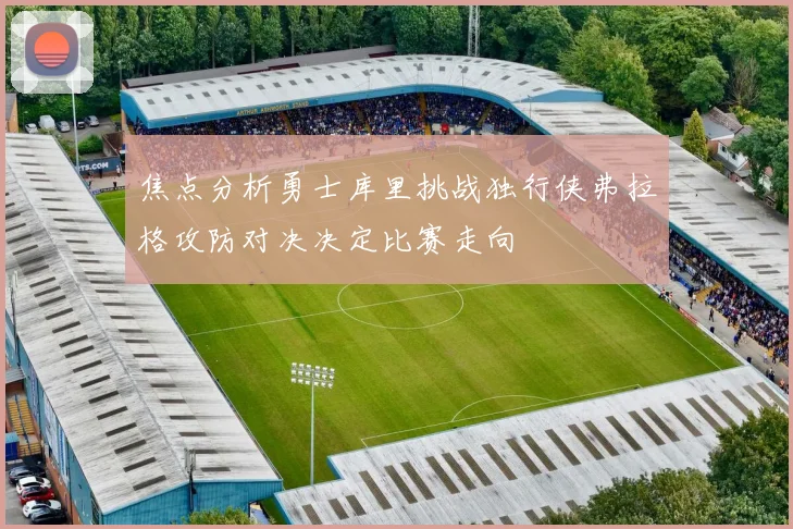 焦点分析勇士库里挑战独行侠弗拉格攻防对决决定比赛走向