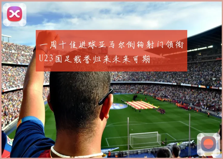 一周十佳进球亚马尔倒钩射门领衔U23国足载誉归来未来可期