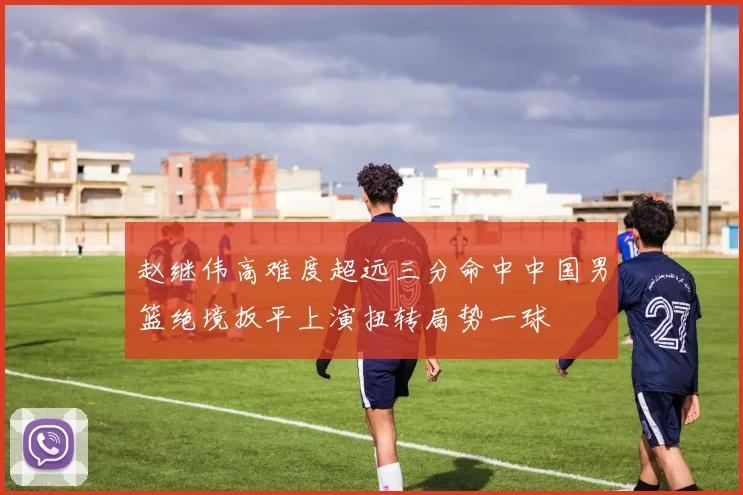 赵继伟高难度超远三分命中中国男篮绝境扳平上演扭转局势一球